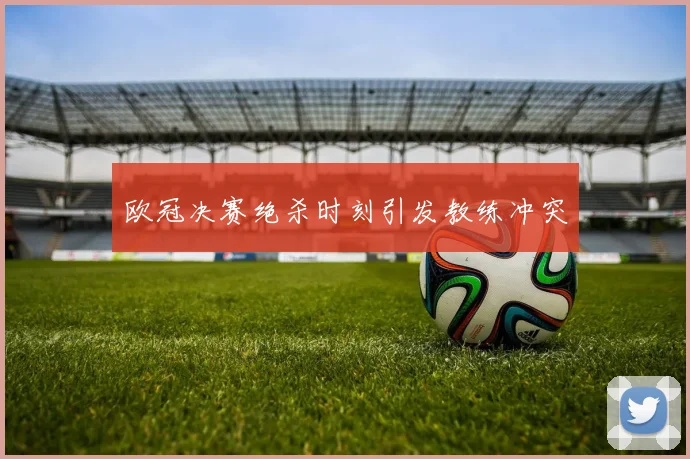 欧冠决赛绝杀时刻引发教练冲突