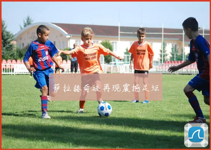 萨拉赫奇迹再现震撼足坛