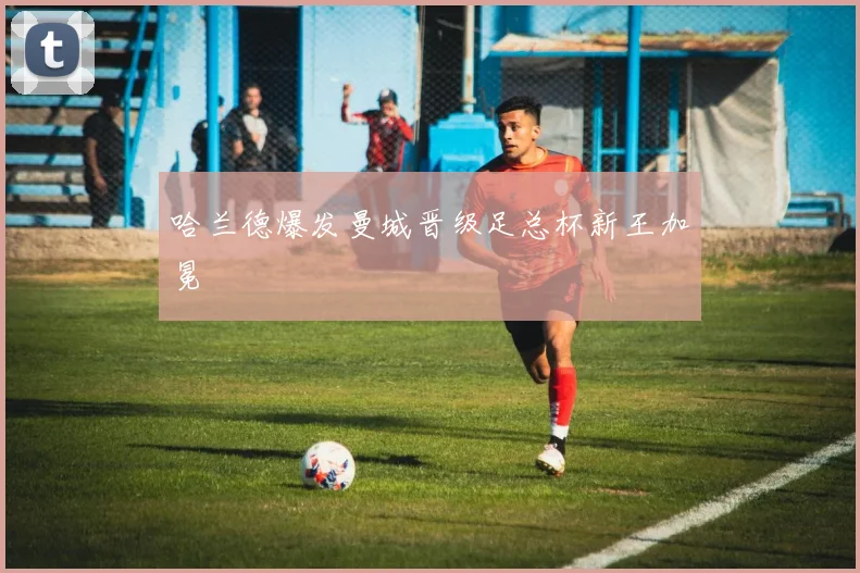 哈兰德爆发曼城晋级足总杯新王加冕