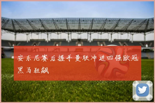安东尼赛后握手曼联冲进四强欧冠黑马狂飙