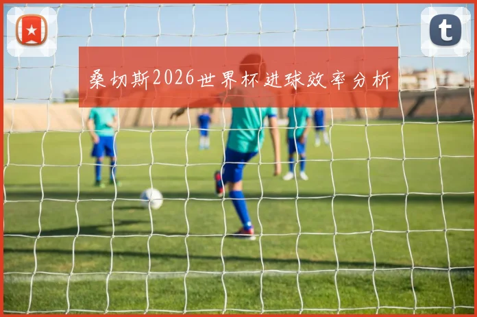 桑切斯2026世界杯进球效率分析
