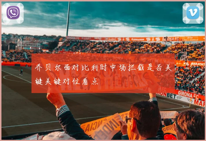 乔贝尔面对比利时中场拦截是否关键关键对位看点