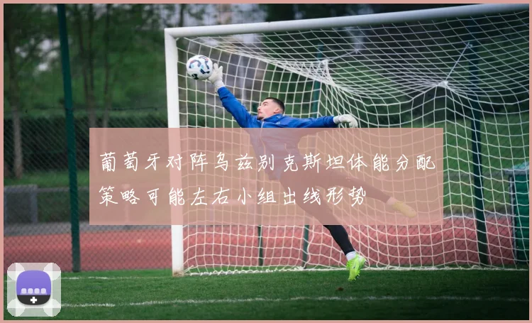 葡萄牙对阵乌兹别克斯坦体能分配策略可能左右小组出线形势