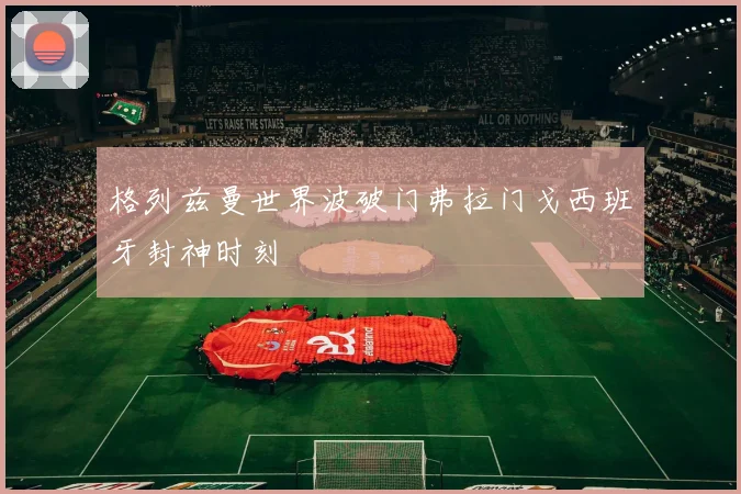 格列兹曼世界波破门弗拉门戈西班牙封神时刻