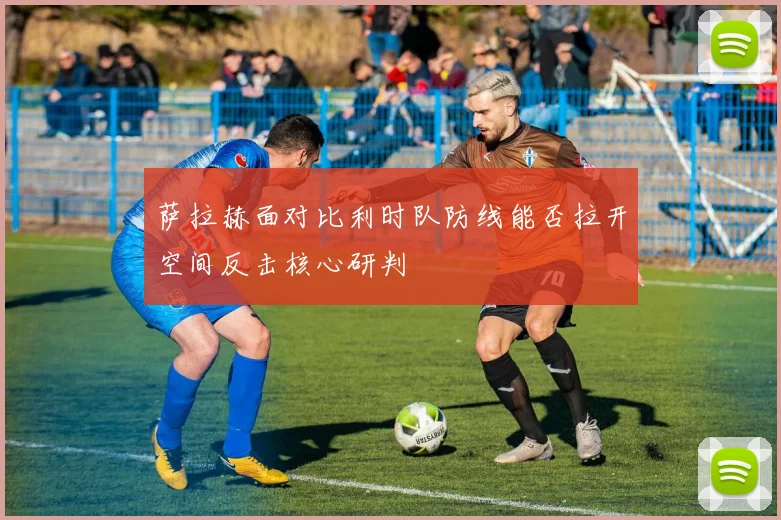 萨拉赫面对比利时队防线能否拉开空间反击核心研判