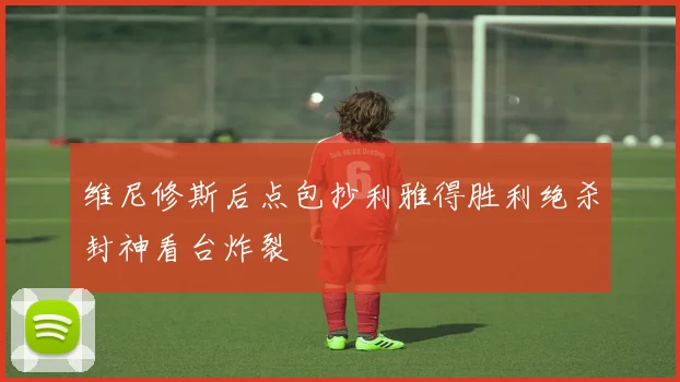 维尼修斯后点包抄利雅得胜利绝杀封神看台炸裂