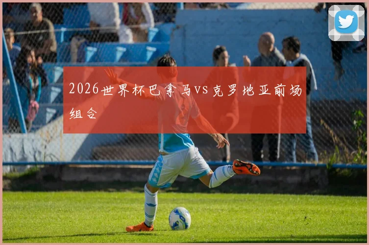 2026世界杯巴拿马vs克罗地亚前场组合