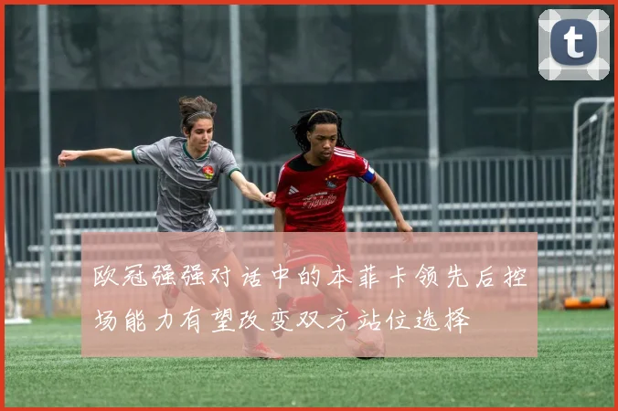 欧冠强强对话中的本菲卡领先后控场能力有望改变双方站位选择