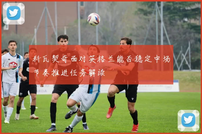 科瓦契奇面对英格兰能否稳定中场节奏推进任务解读