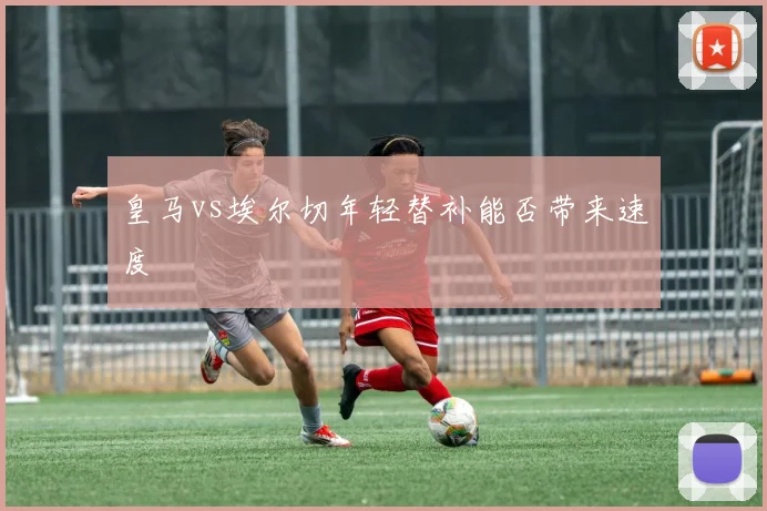 皇马vs埃尔切年轻替补能否带来速度