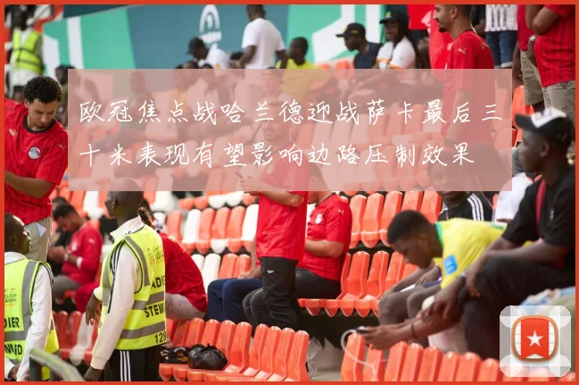 欧冠焦点战哈兰德迎战萨卡最后三十米表现有望影响边路压制效果