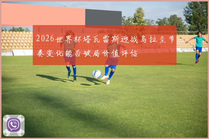 2026世界杯塔瓦雷斯迎战乌拉圭节奏变化能否破局价值评估