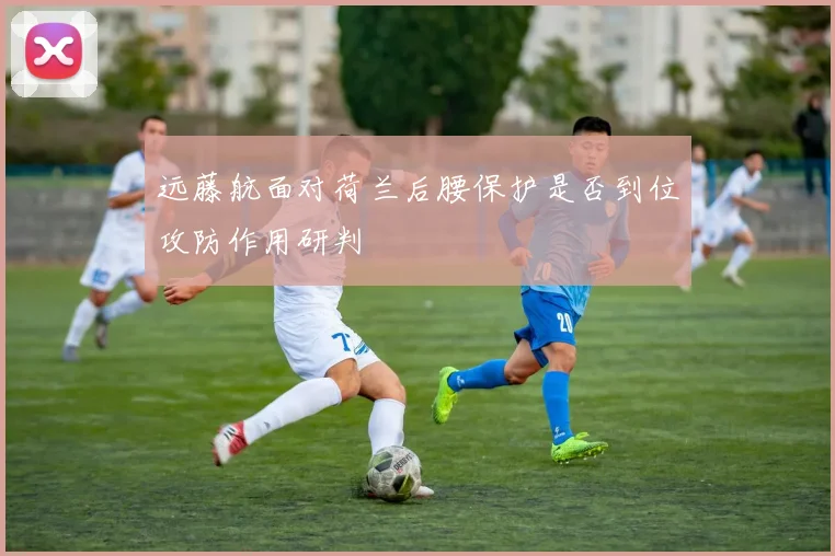 远藤航面对荷兰后腰保护是否到位攻防作用研判