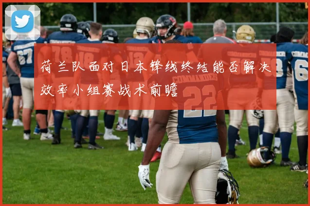 荷兰队面对日本锋线终结能否解决效率小组赛战术前瞻
