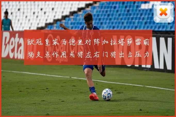 欧冠皇家马德里对阵加拉塔萨雷前场支点作用或将左右门将出击压力