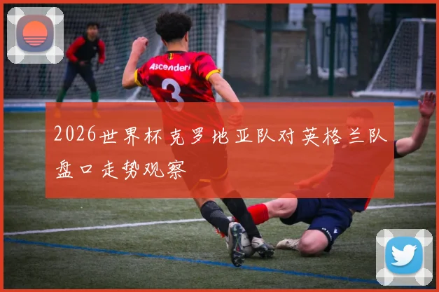 2026世界杯克罗地亚队对英格兰队盘口走势观察