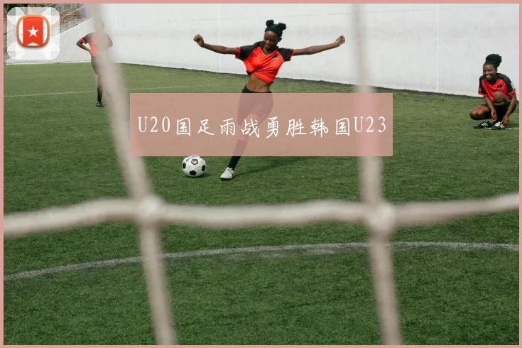 U20国足雨战勇胜韩国U23