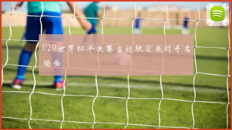 U20世界杯半决赛吉达联合老对手名场面
