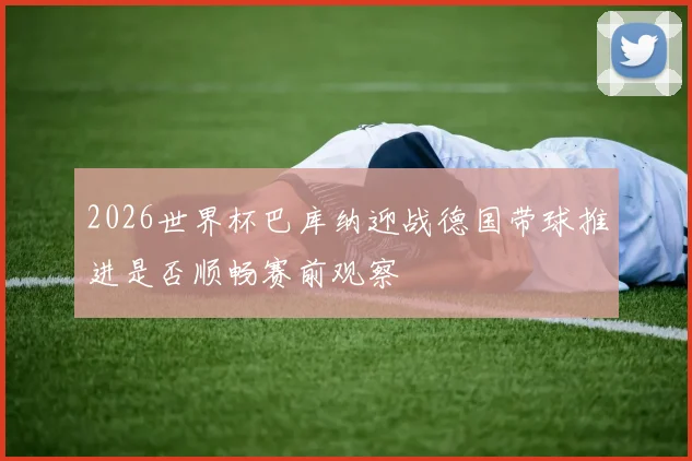 2026世界杯巴库纳迎战德国带球推进是否顺畅赛前观察