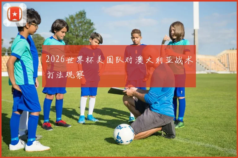 2026世界杯美国队对澳大利亚战术打法观察