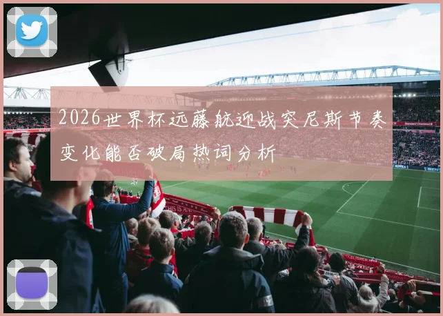 2026世界杯远藤航迎战突尼斯节奏变化能否破局热词分析