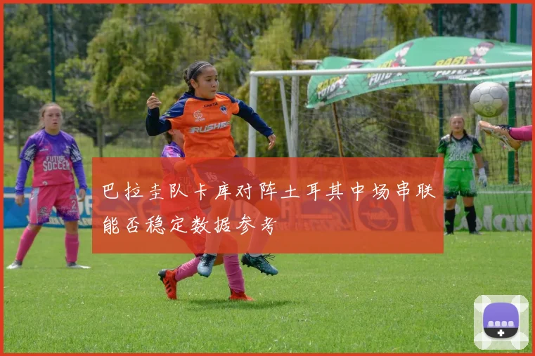 巴拉圭队卡库对阵土耳其中场串联能否稳定数据参考