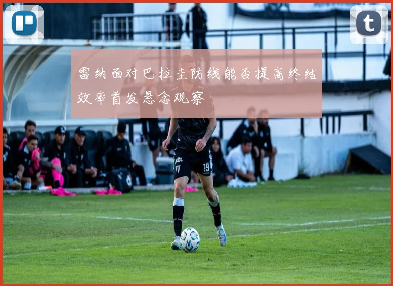 雷纳面对巴拉圭防线能否提高终结效率首发悬念观察