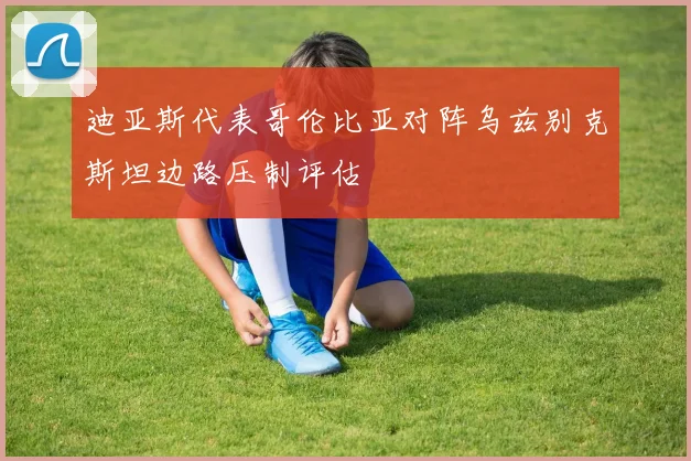 迪亚斯代表哥伦比亚对阵乌兹别克斯坦边路压制评估