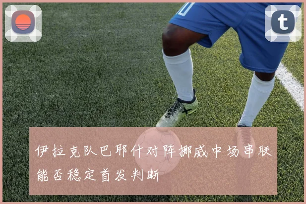伊拉克队巴耶什对阵挪威中场串联能否稳定首发判断