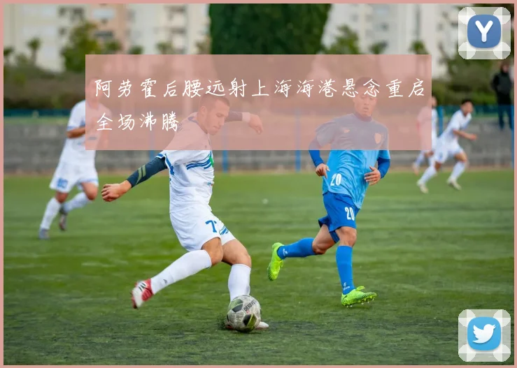 阿劳霍后腰远射上海海港悬念重启全场沸腾