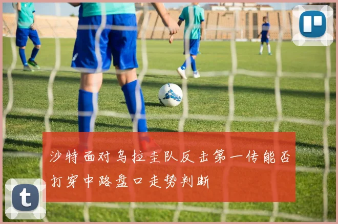 沙特面对乌拉圭队反击第一传能否打穿中路盘口走势判断