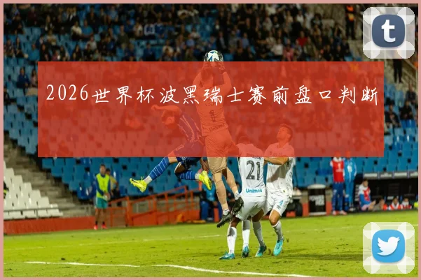 2026世界杯波黑瑞士赛前盘口判断