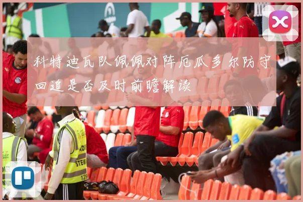 科特迪瓦队佩佩对阵厄瓜多尔防守回追是否及时前瞻解读