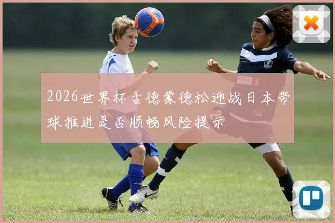 2026世界杯古德蒙德松迎战日本带球推进是否顺畅风险提示