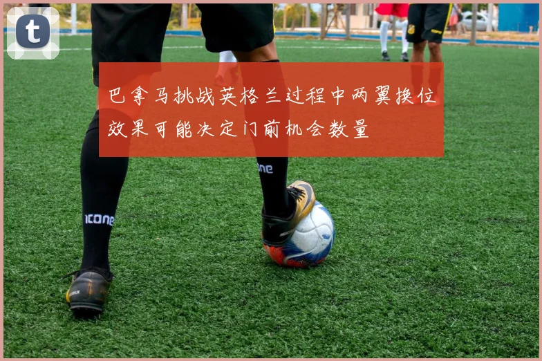 巴拿马挑战英格兰过程中两翼换位效果可能决定门前机会数量