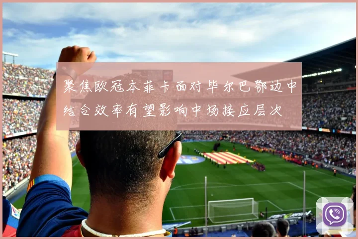 聚焦欧冠本菲卡面对毕尔巴鄂边中结合效率有望影响中场接应层次