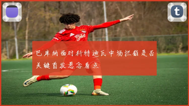 巴库纳面对科特迪瓦中场拦截是否关键首发悬念看点