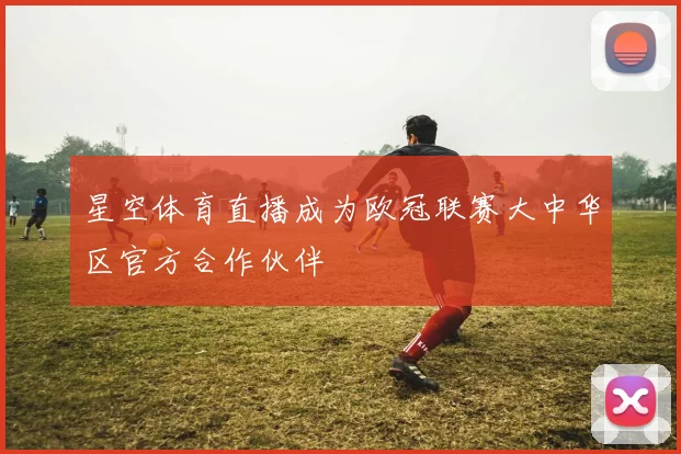 星空体育直播成为欧冠联赛大中华区官方合作伙伴