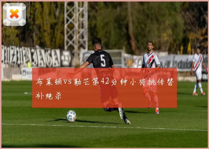 布莱顿vs勒芒第42分钟小将挑传替补绝杀