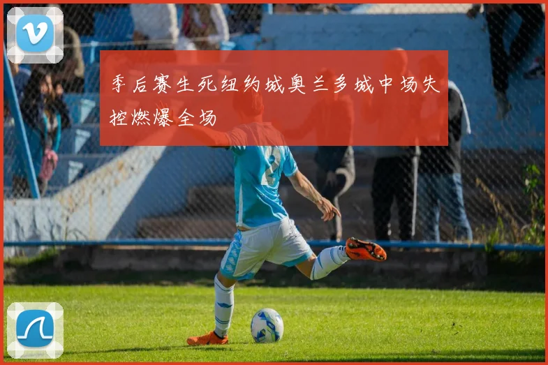 季后赛生死纽约城奥兰多城中场失控燃爆全场