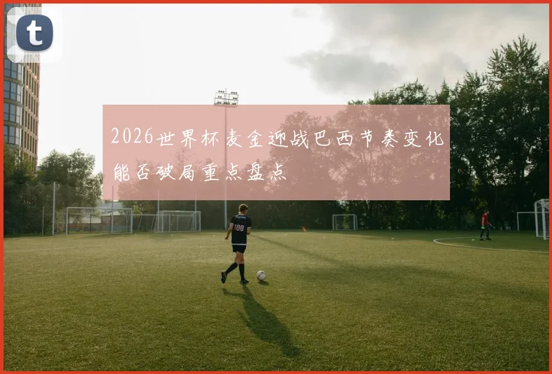 2026世界杯麦金迎战巴西节奏变化能否破局重点盘点