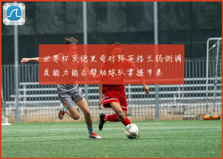 世界杯莫德里奇对阵英格兰弱侧调度能力能否帮助球队掌握节奏