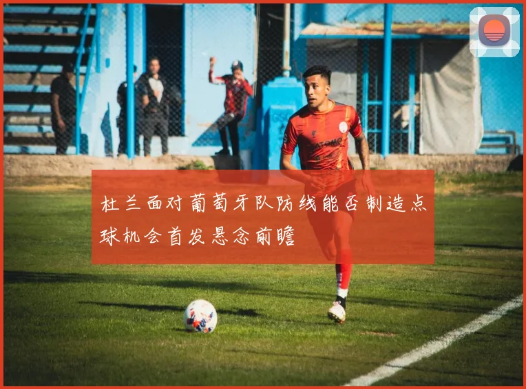 杜兰面对葡萄牙队防线能否制造点球机会首发悬念前瞻