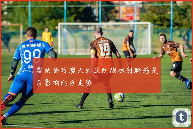 雷纳面对澳大利亚防线远射脚感是否影响比分走势