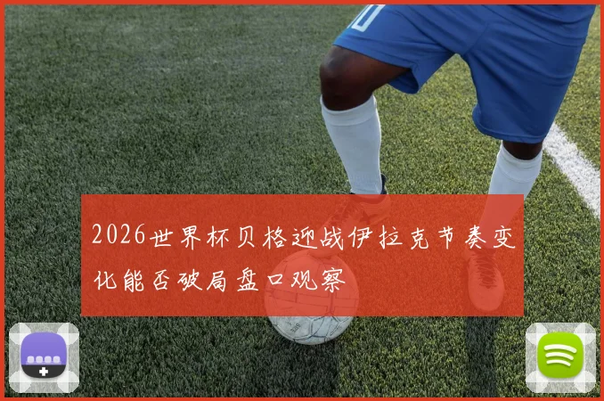 2026世界杯贝格迎战伊拉克节奏变化能否破局盘口观察
